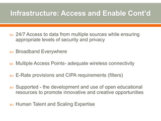    24/7 Access to data from multiple sources while ensuring
    appropriate levels of security and privacy

   Broadband Everywhere

   Multiple Access Points- adequate wireless connectivity

   E-Rate provisions and CIPA requirements (filters)

   Supported - the development and use of open educational
    resources to promote innovative and creative opportunities

   Human Talent and Scaling Expertise
 