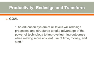    GOAL

      “The education system at all levels will redesign
      processes and structures to take advantage of the
      power of technology to improve learning outcomes
      while making more efficient use of time, money, and
      staff.”
 