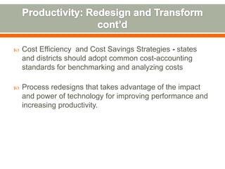    Cost Efficiency and Cost Savings Strategies - states
    and districts should adopt common cost-accounting
    standards for benchmarking and analyzing costs

   Process redesigns that takes advantage of the impact
    and power of technology for improving performance and
    increasing productivity.
 