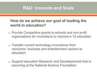 How do we achieve our goal of leading the
world in education?
   Provide Competitive grants to schools and non profit
    organizations for innovations to improve k-12 education

   Transfer current technology innovations from
    consumer, business and entertainment sectors to
    education

   Support education Research and Developmental that is
    occurring at the National Science Foundation
 