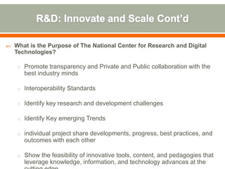    What is the Purpose of The National Center for Research and Digital
    Technologies?

    o Promote transparency and Private and Public collaboration with the
       best industry minds

    o Interoperability Standards

    o Identify key research and development challenges

    o Identify Key emerging Trends

    o individual project share developments, progress, best practices, and
       outcomes with each other

    o Show the feasibility of innovative tools, content, and pedagogies that
       leverage knowledge, information, and technology advances at the
 
