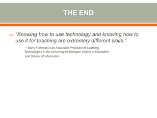    “Knowing how to use technology and knowing how to
    use it for teaching are extremely different skills.”
        ~ Barry Fishman is an Associate Professor of Learning
       Technologies in the University of Michigan School of Education
        and School of Information
 