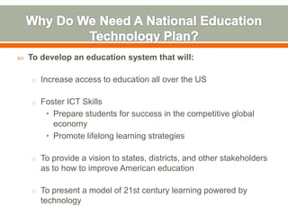    To develop an education system that will:

    o Increase access to education all over the US


    o Foster ICT Skills
        • Prepare students for success in the competitive global
          economy
        • Promote lifelong learning strategies

    o To provide a vision to states, districts, and other stakeholders
       as to how to improve American education

    o To present a model of 21st century learning powered by
       technology
 