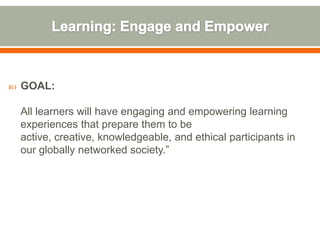    GOAL:

    All learners will have engaging and empowering learning
    experiences that prepare them to be
    active, creative, knowledgeable, and ethical participants in
    our globally networked society.”
 