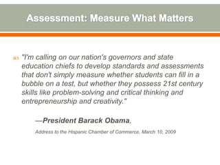    "I'm calling on our nation's governors and state
    education chiefs to develop standards and assessments
    that don't simply measure whether students can fill in a
    bubble on a test, but whether they possess 21st century
    skills like problem-solving and critical thinking and
    entrepreneurship and creativity."

        —President Barack Obama,
        Address to the Hispanic Chamber of Commerce, March 10, 2009
 