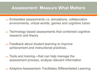    Embedded assessments i.e. simulations, collaboration
    environments, virtual worlds, games and cognitive tutors

   Technology based assessments that combined cognitive
    research and theory

   Feedback about student learning to improve
    achievement and instructional practices.

   Tools and training—that can help manage the
    assessment process, analyze relevant information

   Adaptive Assessment- Facilitates Differentiated Learning
 