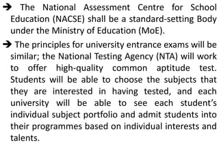  The National Assessment Centre for School
Education (NACSE) shall be a standard-setting Body
under the Ministry of Education (MoE).
 The principles for university entrance exams will be
similar; the National Testing Agency (NTA) will work
to offer high-quality common aptitude test.
Students will be able to choose the subjects that
they are interested in having tested, and each
university will be able to see each student’s
individual subject portfolio and admit students into
their programmes based on individual interests and
talents.
 