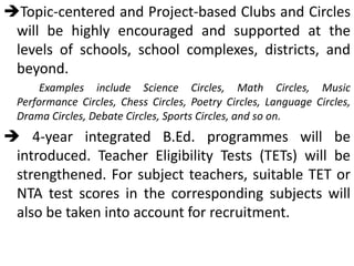 Topic-centered and Project-based Clubs and Circles
will be highly encouraged and supported at the
levels of schools, school complexes, districts, and
beyond.
Examples include Science Circles, Math Circles, Music
Performance Circles, Chess Circles, Poetry Circles, Language Circles,
Drama Circles, Debate Circles, Sports Circles, and so on.
 4-year integrated B.Ed. programmes will be
introduced. Teacher Eligibility Tests (TETs) will be
strengthened. For subject teachers, suitable TET or
NTA test scores in the corresponding subjects will
also be taken into account for recruitment.
 