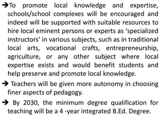 To promote local knowledge and expertise,
schools/school complexes will be encouraged and
indeed will be supported with suitable resources to
hire local eminent persons or experts as ‘specialized
instructors’ in various subjects, such as in traditional
local arts, vocational crafts, entrepreneurship,
agriculture, or any other subject where local
expertise exists and would benefit students and
help preserve and promote local knowledge.
 Teachers will be given more autonomy in choosing
finer aspects of pedagogy.
 By 2030, the minimum degree qualification for
teaching will be a 4 -year integrated B.Ed. Degree.
 