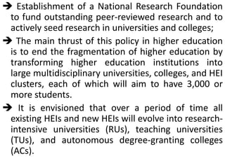 Establishment of a National Research Foundation
to fund outstanding peer-reviewed research and to
actively seed research in universities and colleges;
 The main thrust of this policy in higher education
is to end the fragmentation of higher education by
transforming higher education institutions into
large multidisciplinary universities, colleges, and HEI
clusters, each of which will aim to have 3,000 or
more students.
 It is envisioned that over a period of time all
existing HEIs and new HEIs will evolve into research-
intensive universities (RUs), teaching universities
(TUs), and autonomous degree-granting colleges
(ACs).
 