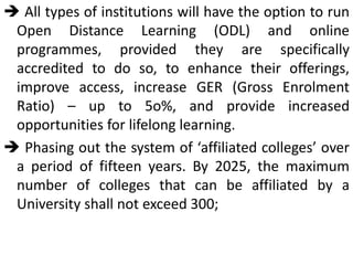  All types of institutions will have the option to run
Open Distance Learning (ODL) and online
programmes, provided they are specifically
accredited to do so, to enhance their offerings,
improve access, increase GER (Gross Enrolment
Ratio) – up to 5o%, and provide increased
opportunities for lifelong learning.
 Phasing out the system of ‘affiliated colleges’ over
a period of fifteen years. By 2025, the maximum
number of colleges that can be affiliated by a
University shall not exceed 300;
 