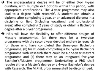  The undergraduate degree will be of either 3-or 4-year
duration, with multiple exit options within this period, with
appropriate certifications. The 4-year programme may also
lead to a degree 'with research'. A student can obtain a
diploma after completing 1 year, or an advanced diploma in a
discipline or field (including vocational and professional
areas) after completing 2 years of study or obtain a Bachelors
degree after a 3-year programme.
 HEIs will have the flexibility to offer different designs of
Masters programmes, (a) there may be a two-year
programme with the second year devoted entirely to research
for those who have completed the three-year Bachelors
programme; (b) for students completing a four-year Bachelors
programme with Research there could be a one-year Masters
programme and (c) there may be an integrated five-year
Bachelor’s/Masters programme. Undertaking a PhD shall
require either a Master’s degree or a 4-year Bachelor’s degree
with Research. The M.Phil. programme shall be discontinued.
 