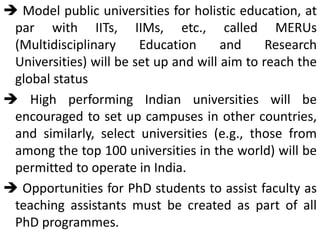  Model public universities for holistic education, at
par with IITs, IIMs, etc., called MERUs
(Multidisciplinary Education and Research
Universities) will be set up and will aim to reach the
global status
 High performing Indian universities will be
encouraged to set up campuses in other countries,
and similarly, select universities (e.g., those from
among the top 100 universities in the world) will be
permitted to operate in India.
 Opportunities for PhD students to assist faculty as
teaching assistants must be created as part of all
PhD programmes.
 