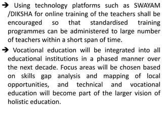  Using technology platforms such as SWAYAM
/DIKSHA for online training of the teachers shall be
encouraged so that standardised training
programmes can be administered to large number
of teachers within a short span of time.
 Vocational education will be integrated into all
educational institutions in a phased manner over
the next decade. Focus areas will be chosen based
on skills gap analysis and mapping of local
opportunities, and technical and vocational
education will become part of the larger vision of
holistic education.
 