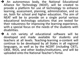  An autonomous body, the National Educational
Alliance for Technology (NEAT), will be created to
provide a platform for use of technology to enhance
learning, assessment, planning, administration, and so
on, both for school and higher education. The aim of
NEAT will be to provide on a single portal various
educational technology solutions that are tested for
their robustness for improving the learning experience,
with a special focus on the needs of the students with
disabilities.
 A rich variety of educational software will be
developed and made available for students and
teachers at all levels. Teaching-learning e-content will
continue to be developed by all States in all regional
languages, as well as by the NCERT (including CIET),
CBSE, NIOS, and other bodies/institutions, and will be
uploaded onto the National Teacher’s Portal.
 