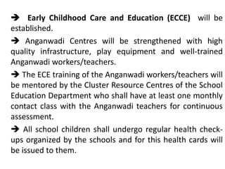  Early Childhood Care and Education (ECCE) will be
established.
 Anganwadi Centres will be strengthened with high
quality infrastructure, play equipment and well-trained
Anganwadi workers/teachers.
 The ECE training of the Anganwadi workers/teachers will
be mentored by the Cluster Resource Centres of the School
Education Department who shall have at least one monthly
contact class with the Anganwadi teachers for continuous
assessment.
 All school children shall undergo regular health check-
ups organized by the schools and for this health cards will
be issued to them.
 