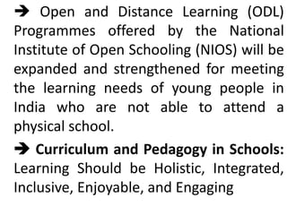  Open and Distance Learning (ODL)
Programmes offered by the National
Institute of Open Schooling (NIOS) will be
expanded and strengthened for meeting
the learning needs of young people in
India who are not able to attend a
physical school.
 Curriculum and Pedagogy in Schools:
Learning Should be Holistic, Integrated,
Inclusive, Enjoyable, and Engaging
 
