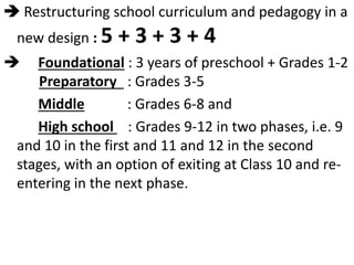  Restructuring school curriculum and pedagogy in a
new design : 5 + 3 + 3 + 4
 Foundational : 3 years of preschool + Grades 1-2
Preparatory : Grades 3-5
Middle : Grades 6-8 and
High school : Grades 9-12 in two phases, i.e. 9
and 10 in the first and 11 and 12 in the second
stages, with an option of exiting at Class 10 and re-
entering in the next phase.
 