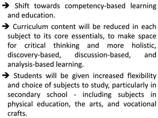  Shift towards competency-based learning
and education.
 Curriculum content will be reduced in each
subject to its core essentials, to make space
for critical thinking and more holistic,
discovery-based, discussion-based, and
analysis-based learning.
 Students will be given increased flexibility
and choice of subjects to study, particularly in
secondary school - including subjects in
physical education, the arts, and vocational
crafts.
 