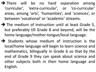  There will be no hard separation among
‘curricular’, ‘extra-curricular’, or ‘co-curricular’
areas, among ‘arts’, ‘humanities’, and ‘sciences’, or
between ‘vocational’ or ‘academic’ streams.
 The medium of instruction until at least Grade 5,
but preferably till Grade 8 and beyond, will be the
home language/mother-tongue/local language.
 Students whose medium of instruction is the
local/home language will begin to learn science and
mathematics, bilingually in Grade 6 so that by the
end of Grade 9 they can speak about science and
other subjects both in their home language and
English.
 