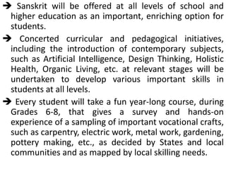  Sanskrit will be offered at all levels of school and
higher education as an important, enriching option for
students.
 Concerted curricular and pedagogical initiatives,
including the introduction of contemporary subjects,
such as Artificial Intelligence, Design Thinking, Holistic
Health, Organic Living, etc. at relevant stages will be
undertaken to develop various important skills in
students at all levels.
 Every student will take a fun year-long course, during
Grades 6-8, that gives a survey and hands-on
experience of a sampling of important vocational crafts,
such as carpentry, electric work, metal work, gardening,
pottery making, etc., as decided by States and local
communities and as mapped by local skilling needs.
 