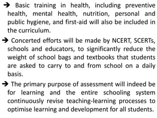  Basic training in health, including preventive
health, mental health, nutrition, personal and
public hygiene, and first-aid will also be included in
the curriculum.
 Concerted efforts will be made by NCERT, SCERTs,
schools and educators, to significantly reduce the
weight of school bags and textbooks that students
are asked to carry to and from school on a daily
basis.
 The primary purpose of assessment will indeed be
for learning and the entire schooling system
continuously revise teaching-learning processes to
optimise learning and development for all students.
 