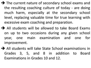  The current nature of secondary school exams and
the resulting coaching culture of today - are doing
much harm, especially at the secondary school
level, replacing valuable time for true learning with
excessive exam coaching and preparation.
 All students will be allowed to take Board Exams
on up to two occasions during any given school
year, one main examination and one for
improvement.
 All students will take State School examinations in
Grades 3, 5, and 8 in addition to Board
Examinations in Grades 10 and 12.
 