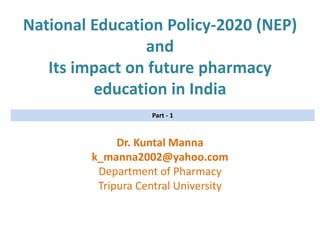 National Education Policy-2020 (NEP)
and
Its impact on future pharmacy
education in India
Dr. Kuntal Manna
k_manna2002@yahoo.com
Department of Pharmacy
Tripura Central University
Part - 1
 