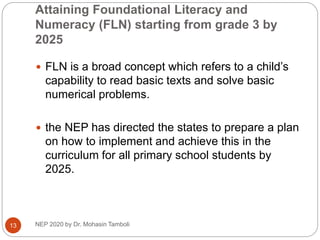 Attaining Foundational Literacy and
Numeracy (FLN) starting from grade 3 by
2025
NEP 2020 by Dr. Mohasin Tamboli
13
 FLN is a broad concept which refers to a child’s
capability to read basic texts and solve basic
numerical problems.
 the NEP has directed the states to prepare a plan
on how to implement and achieve this in the
curriculum for all primary school students by
2025.
 