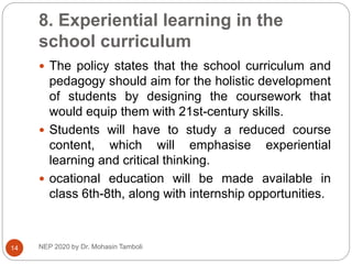 8. Experiential learning in the
school curriculum
NEP 2020 by Dr. Mohasin Tamboli
14
 The policy states that the school curriculum and
pedagogy should aim for the holistic development
of students by designing the coursework that
would equip them with 21st-century skills.
 Students will have to study a reduced course
content, which will emphasise experiential
learning and critical thinking.
 ocational education will be made available in
class 6th-8th, along with internship opportunities.
 