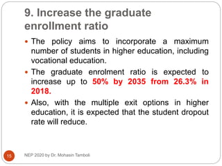 9. Increase the graduate
enrollment ratio
NEP 2020 by Dr. Mohasin Tamboli
15
 The policy aims to incorporate a maximum
number of students in higher education, including
vocational education.
 The graduate enrolment ratio is expected to
increase up to 50% by 2035 from 26.3% in
2018.
 Also, with the multiple exit options in higher
education, it is expected that the student dropout
rate will reduce.
 