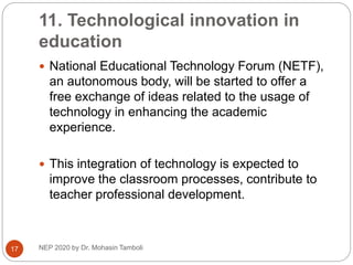 11. Technological innovation in
education
NEP 2020 by Dr. Mohasin Tamboli
17
 National Educational Technology Forum (NETF),
an autonomous body, will be started to offer a
free exchange of ideas related to the usage of
technology in enhancing the academic
experience.
 This integration of technology is expected to
improve the classroom processes, contribute to
teacher professional development.
 