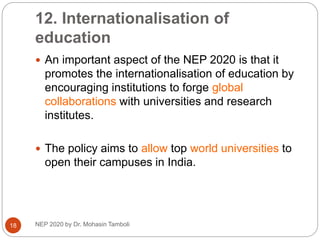 12. Internationalisation of
education
NEP 2020 by Dr. Mohasin Tamboli
18
 An important aspect of the NEP 2020 is that it
promotes the internationalisation of education by
encouraging institutions to forge global
collaborations with universities and research
institutes.
 The policy aims to allow top world universities to
open their campuses in India.
 