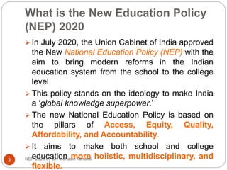 What is the New Education Policy
(NEP) 2020
 In July 2020, the Union Cabinet of India approved
the New National Education Policy (NEP) with the
aim to bring modern reforms in the Indian
education system from the school to the college
level.
 This policy stands on the ideology to make India
a ‘global knowledge superpower.’
 The new National Education Policy is based on
the pillars of Access, Equity, Quality,
Affordability, and Accountability.
 It aims to make both school and college
education more holistic, multidisciplinary, and
flexible.
3 NEP 2020 by Dr. Mohasin Tamboli
 
