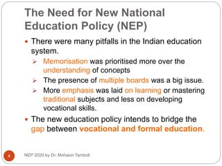 The Need for New National
Education Policy (NEP)
 There were many pitfalls in the Indian education
system.
 Memorisation was prioritised more over the
understanding of concepts
 The presence of multiple boards was a big issue.
 More emphasis was laid on learning or mastering
traditional subjects and less on developing
vocational skills.
 The new education policy intends to bridge the
gap between vocational and formal education.
4 NEP 2020 by Dr. Mohasin Tamboli
 