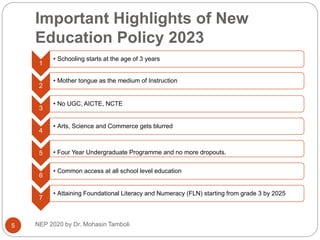 Important Highlights of New
Education Policy 2023
1
• Schooling starts at the age of 3 years
2
• Mother tongue as the medium of Instruction
3
• No UGC, AICTE, NCTE
4
• Arts, Science and Commerce gets blurred
5 • Four Year Undergraduate Programme and no more dropouts.
6
• Common access at all school level education
7
• Attaining Foundational Literacy and Numeracy (FLN) starting from grade 3 by 2025
5 NEP 2020 by Dr. Mohasin Tamboli
 