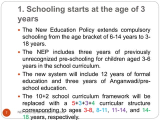 1. Schooling starts at the age of 3
years
 The New Education Policy extends compulsory
schooling from the age bracket of 6-14 years to 3-
18 years.
 The NEP includes three years of previously
unrecognized pre-schooling for children aged 3-6
years in the school curriculum.
 The new system will include 12 years of formal
education and three years of Anganwadi/pre-
school education.
 The 10+2 school curriculum framework will be
replaced with a 5+3+3+4 curricular structure
corresponding to ages 3-8, 8-11, 11-14, and 14-
18 years, respectively.
7 NEP 2020 by Dr. Mohasin Tamboli
 