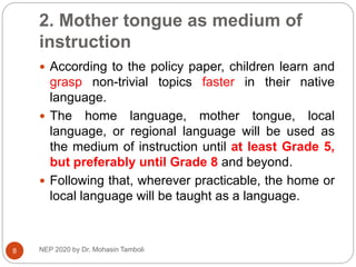 2. Mother tongue as medium of
instruction
 According to the policy paper, children learn and
grasp non-trivial topics faster in their native
language.
 The home language, mother tongue, local
language, or regional language will be used as
the medium of instruction until at least Grade 5,
but preferably until Grade 8 and beyond.
 Following that, wherever practicable, the home or
local language will be taught as a language.
8 NEP 2020 by Dr. Mohasin Tamboli
 