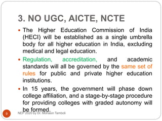 3. NO UGC, AICTE, NCTE
NEP 2020 by Dr. Mohasin Tamboli
9
 The Higher Education Commission of India
(HECI) will be established as a single umbrella
body for all higher education in India, excluding
medical and legal education.
 Regulation, accreditation, and academic
standards will all be governed by the same set of
rules for public and private higher education
institutions.
 In 15 years, the government will phase down
college affiliation, and a stage-by-stage procedure
for providing colleges with graded autonomy will
be formed.
 