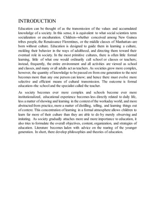 INTRODUCTION
Education can be thought of as the transmission of the values and accumulated
knowledge of a society. In this sense, it is equivalent to what social scientists term
socialization or enculturation. Children--whether conceived among New Guinea
tribes people, the Renaissance Florentines, or the middle classes of Manhattan--are
born without culture. Education is designed to guide them in learning a culture,
molding their behavior in the ways of adulthood, and directing them toward their
eventual role in society. In the most primitive cultures, there is often little formal
learning, little of what one would ordinarily call school or classes or teachers;
instead, frequently, the entire environment and all activities are viewed as school
and classes, and many or all adults act as teachers. As societies grow more complex,
however, the quantity of knowledge to be passed on from one generation to the next
becomes more than any one person can know; and hence there must evolve more
selective and efficient means of cultural transmission. The outcome is formal
education--the school and the specialist called the teacher.
As society becomes ever more complex and schools become ever more
institutionalized, educational experience becomes less directly related to daily life,
less a matter ofshowing and learning in the contextof the workaday world, and more
abstracted from practice, more a matter of distilling, telling, and learning things out
of context. This concentration of learning in a formal atmosphere allows children to
learn far more of their culture than they are able to do by merely observing and
imitating. As society gradually attaches more and more importance to education, it
also tries to formulate the overall objectives, content, organization, and strategies of
education. Literature becomes laden with advice on the rearing of the younger
generation. In short, there develop philosophies and theories of education.
 