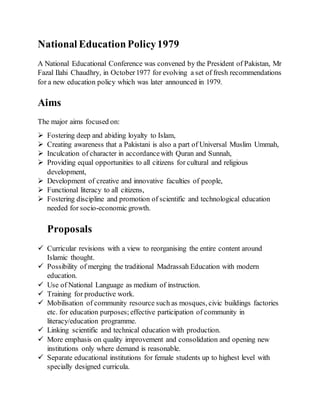National EducationPolicy1979
A National Educational Conference was convened by the President of Pakistan, Mr
Fazal Ilahi Chaudhry, in October1977 for evolving a set of fresh recommendations
for a new education policy which was later announced in 1979.
Aims
The major aims focused on:
 Fostering deep and abiding loyalty to Islam,
 Creating awareness that a Pakistani is also a part of Universal Muslim Ummah,
 Inculcation of character in accordancewith Quran and Sunnah,
 Providing equal opportunities to all citizens for cultural and religious
development,
 Development of creative and innovative faculties of people,
 Functional literacy to all citizens,
 Fostering discipline and promotion of scientific and technological education
needed for socio-economic growth.
Proposals
 Curricular revisions with a view to reorganising the entire content around
Islamic thought.
 Possibility of merging the traditional Madrassah Education with modern
education.
 Use of National Language as medium of instruction.
 Training for productive work.
 Mobilisation of community resource such as mosques, civic buildings factories
etc. for education purposes; effective participation of community in
literacy/education programme.
 Linking scientific and technical education with production.
 More emphasis on quality improvement and consolidation and opening new
institutions only where demand is reasonable.
 Separate educational institutions for female students up to highest level with
specially designed curricula.
 