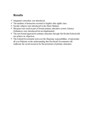 Results
 Integrated curriculum was introduced.
 The medium of instruction reverted to English after eighth class.
 Secular subjects were introduced in the Deeni Madaris.
 Mosques were used as part of formal primary education system. Literacy
Ordinances were introduced but not implemented..
 The non-formal approachto primary education through Nai Roshni Schools did
not achieve its objectives.
 The Federal Government took over the financing responsibilities of universities
all over Pakistan on the understanding that Provincial Government will
reallocate the saved resources for the promotion of primary education.
 