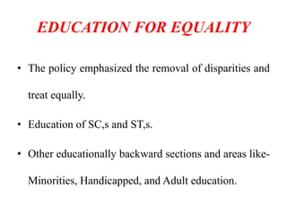 EDUCATION FOR EQUALITY
• The policy emphasized the removal of disparities and
treat equally.
• Education of SC,s and ST,s.
• Other educationally backward sections and areas like-
Minorities, Handicapped, and Adult education.
 