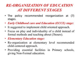RE-ORGANIZATION OF EDUCATION
AT DIFFERENT STAGES
• The policy recommended reorganization at (7)
stages.
• Early Childhood care and Education (ECCE) stage:
• It suggested to implement child oriented approach.
• Focus on play and individuality of a child instead of
formal methods and teaching about (3hours).
• Elementary Education stage:
• Re-organization at elementary level recommended
child centered approach.
• Providing essential facilities in Primary schools,
giving Non-Formal education.
 