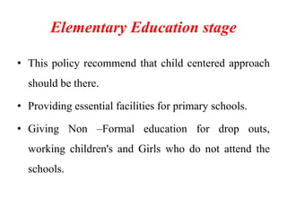 Elementary Education stage
• This policy recommend that child centered approach
should be there.
• Providing essential facilities for primary schools.
• Giving Non –Formal education for drop outs,
working children's and Girls who do not attend the
schools.
 