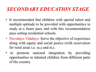 SECONDARY EDUCATION STAGE
• It recommended that children with special talent and
multiple aptitude to be provided with opportunities to
study at a faster pace and with this recommendation
pace setting residential schools.
• Navodays Vidalays- Serve the objective of experience
along with equity and social justice (with reservation
for rural areas i.e. sc,s and st,s.
• to promote national integration by providing
opportunities to talented children from different parts
of the country.
 