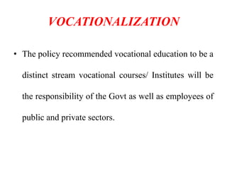 VOCATIONALIZATION
• The policy recommended vocational education to be a
distinct stream vocational courses/ Institutes will be
the responsibility of the Govt as well as employees of
public and private sectors.
 