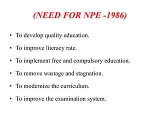 (NEED FOR NPE -1986)
• To develop quality education.
• To improve literacy rate.
• To implement free and compulsory education.
• To remove wastage and stagnation.
• To modernize the curriculum.
• To improve the examination system.
 