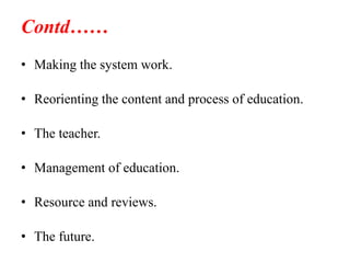 Contd……
• Making the system work.
• Reorienting the content and process of education.
• The teacher.
• Management of education.
• Resource and reviews.
• The future.
 