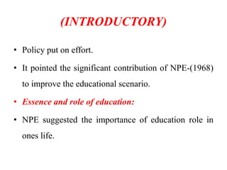 (INTRODUCTORY)
• Policy put on effort.
• It pointed the significant contribution of NPE-(1968)
to improve the educational scenario.
• Essence and role of education:
• NPE suggested the importance of education role in
ones life.
 